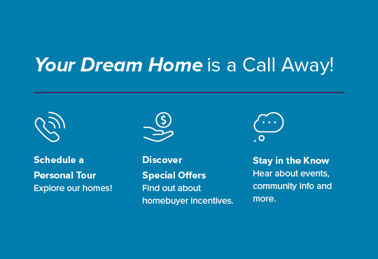 Schedule a tour to get a closer look at our homes. Enjoy exclusive savings and exciting incentives. Hear about pricing, special savings, and more.